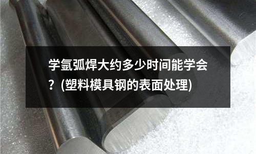 学氩弧焊大约多少时间能学会?(塑料模具钢的表面处理)