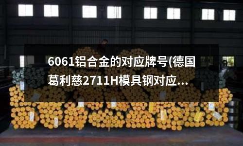 6061铝合金的对应牌号(德国葛利慈2711H模具钢对应国产什么号牌?!)