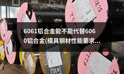 6061铝合金能不能代替6060铝合金(模具钢材性能要求到底有哪些?)