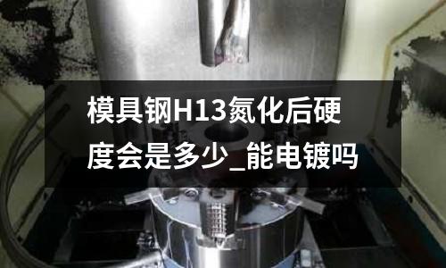 模具钢H13氮化后硬度会是多少_能电镀吗