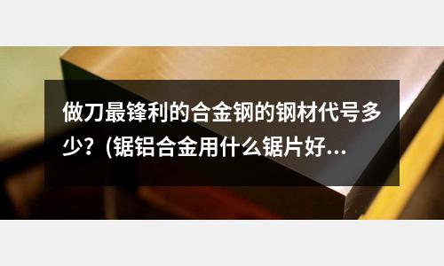 做刀最锋利的合金钢的钢材代号多少?(锯铝合金用什么锯片好?)