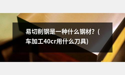 易切削钢是一种什么钢材?(车加工40cr用什么刀具)