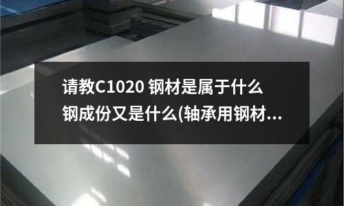 请教C1020 钢材是属于什么钢成份又是什么(轴承用钢材GCr15、GCr15SiMn和渗碳钢有什么区别)