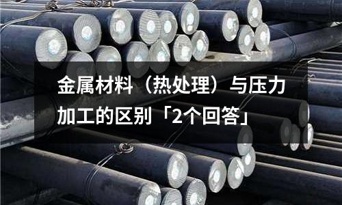金属材料(热处理)与压力加工的区别「2个回答」