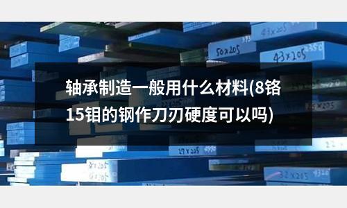 轴承制造一般用什么材料(8铬15钼的钢作刀刃硬度可以吗)