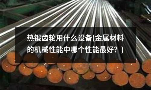 热锻齿轮用什么设备(金属材料的机械性能中哪个性能最好?)