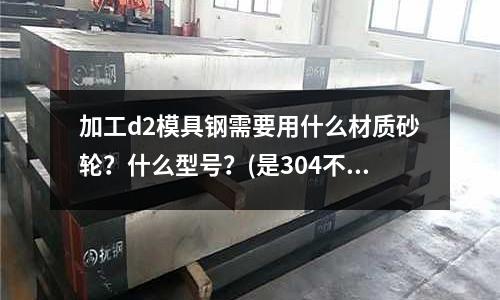 加工d2模具钢需要用什么材质砂轮?什么型号?(是304不锈钢贵还是316不锈钢贵?为什么?)
