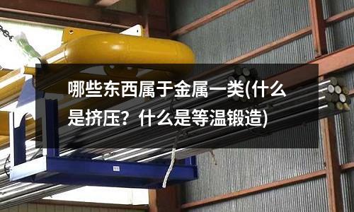 哪些东西属于金属一类(什么是挤压?什么是等温锻造)