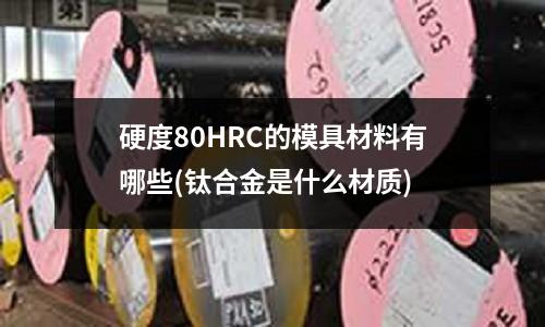 硬度80HRC的模具材料有哪些(钛合金是什么材质)