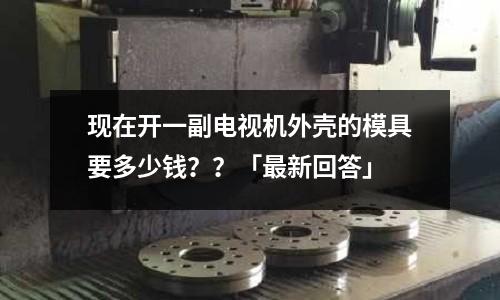 现在开一副电视机外壳的模具要多少钱??「最新回答」