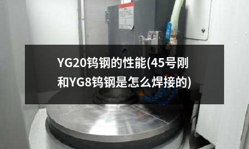YG20钨钢的性能(45号刚和YG8钨钢是怎么焊接的)
