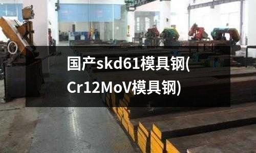 国产skd61模具钢(Cr12MoV模具钢)