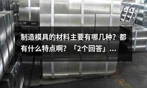 制造模具的材料主要有哪几种?都有什么特点啊?「2个回答」(请问模具这个专业需要学好什么知识?「今日回答」)