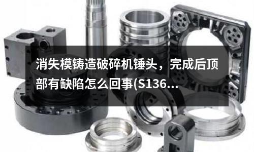 消失模铸造破碎机锤头,完成后顶部有缺陷怎么回事(S136模具钢密度多少,硬度)