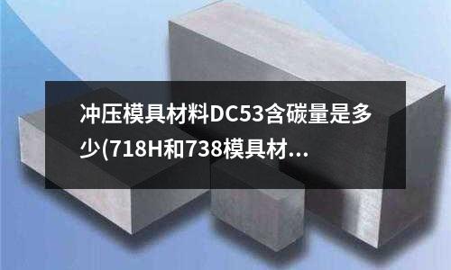 冲压模具材料DC53含碳量是多少(718H和738模具材料有什么区别?)