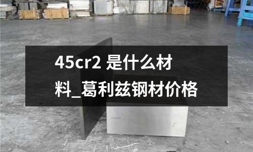 45cr2 是什么材料_葛利兹钢材价格