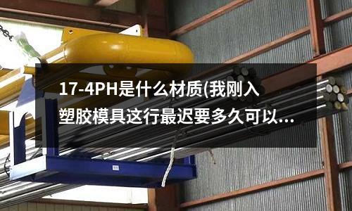 17-4PH是什么材质(我刚入塑胶模具这行最迟要多久可以熟悉这些产品要的材料等)