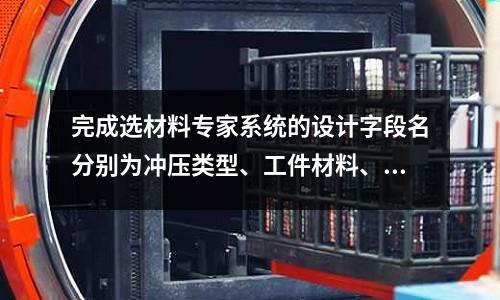 完成选材料专家系统的设计字段名分别为冲压类型、工件材料、模的种类、生产批量「2个回答」