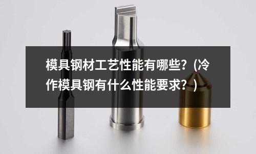 模具钢材工艺性能有哪些?(冷作模具钢有什么性能要求?)