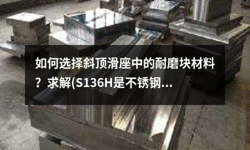 如何选择斜顶滑座中的耐磨块材料?求解(S136H是不锈钢么?)