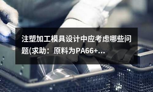 注塑加工模具设计中应考虑哪些问题(求助:原料为PA66+GF(30%)的注塑产品如何防止变形)