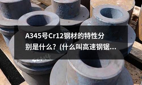 A345号Cr12钢材的特性分别是什么?(什么叫高速钢锯片?谁能解释越详细越好)