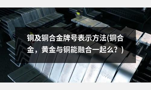铜及铜合金牌号表示方法(铜合金,黄金与铜能融合一起么?)