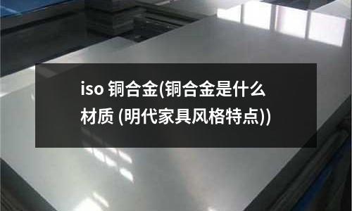 iso 铜合金(铜合金是什么材质 (明代家具风格特点))