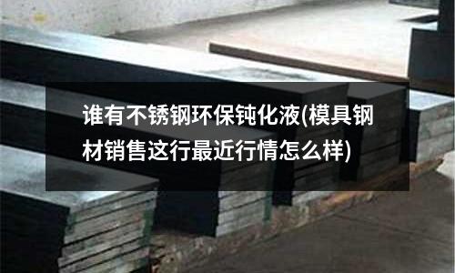 谁有不锈钢环保钝化液(模具钢材销售这行最近行情怎么样)