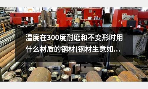 温度在300度耐磨和不变形时用什么材质的钢材(钢材生意如何做???????)