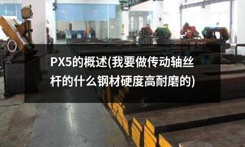 PX5的概述(我要做传动轴丝杆的什么钢材硬度高耐磨的)