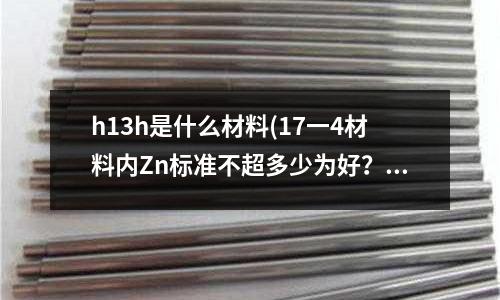h13h是什么材料(17一4材料内Zn标准不超多少为好?)