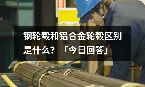 钢轮毂和铝合金轮毂区别是什么?「今日回答」