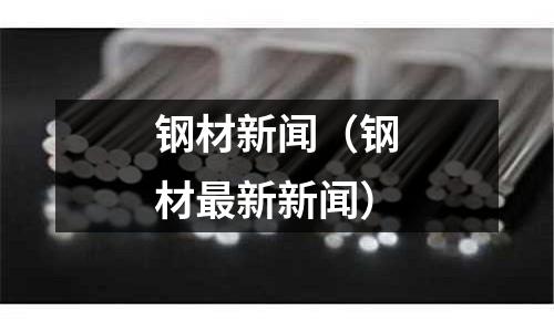钢材新闻(钢材最新新闻)