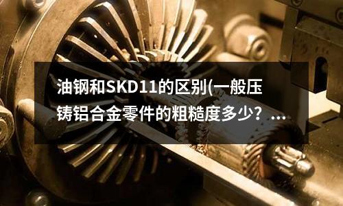 油钢和SKD11的区别(一般压铸铝合金零件的粗糙度多少?)
