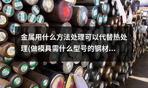 金属用什么方法处理可以代替热处理(做模具需什么型号的钢材)