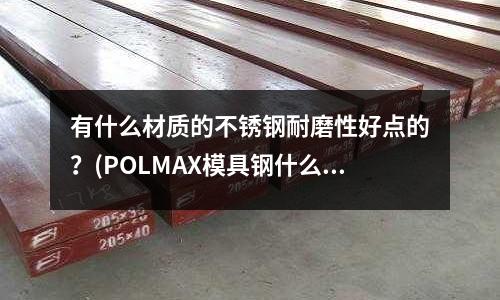 有什么材质的不锈钢耐磨性好点的?(POLMAX模具钢什么价格 化学成分)