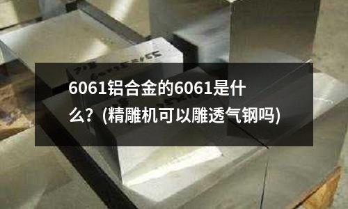 6061铝合金的6061是什么?(精雕机可以雕透气钢吗)