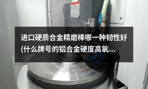 进口硬质合金精磨棒哪一种韧性好(什么牌号的铝合金硬度高氧化效果好)