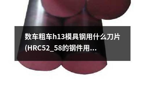数车粗车h13模具钢用什么刀片(HRC52_58的钢件用哪种合金加工好?30)