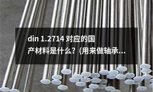 din 1.2714 对应的国产材料是什么?(用来做轴承的刚是什么刚)