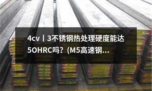 4cv丨3不锈钢热处理硬度能达5OHRC吗?(M5高速钢M5是什么材质)