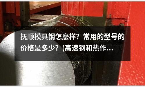 抚顺模具钢怎麼样?常用的型号的价格是多少?(高速钢和热作模具钢牌号)