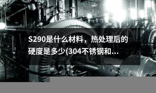 S290是什么材料,热处理后的硬度是多少(304不锈钢和430、316等有什么区别?)