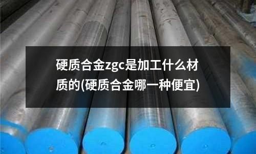 硬质合金zgc是加工什么材质的(硬质合金哪一种便宜)