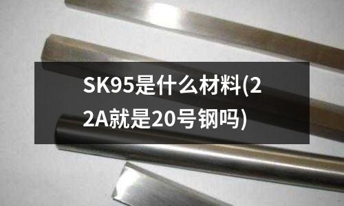 SK95是什么材料(22A就是20号钢吗)