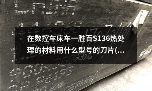 在数控车床车一胜百S136热处理的材料用什么型号的刀片(Gr15可以用什么牌号代替)