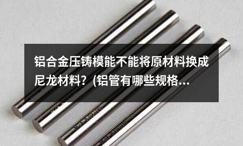 铝合金压铸模能不能将原材料换成尼龙材料?(铝管有哪些规格)
