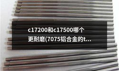 c17200和c17500哪个更耐磨(7075铝合金的t7352是什么状态)