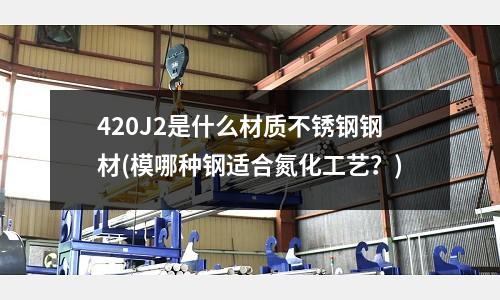 420J2是什么材质不锈钢钢材(模哪种钢适合氮化工艺?)